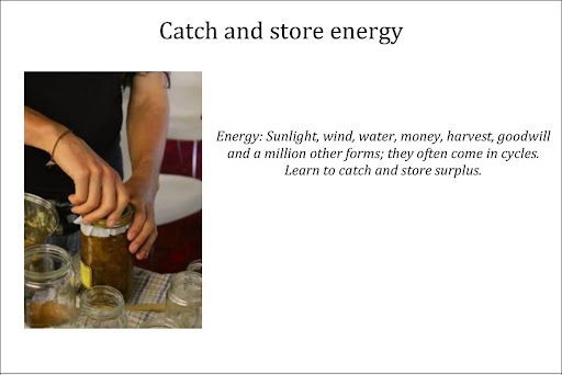 Catch and store energy. Energy: Sunlight, wind, water, money, harvest, goodwill and a million other forms; they often come in cycles. Learn to catch and store surplus.